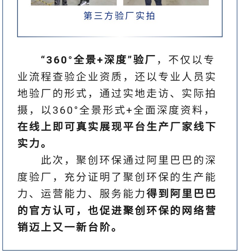 “360°全景+深度”驗廠，不僅以專業(yè)流程查驗企業(yè)資質(zhì)，還以專業(yè)人員實地驗廠的形式，通過實地走訪、實際拍攝，以360°全景形式+全面深度資料，在線上即可真實展現(xiàn)平臺生產(chǎn)廠家線下實力。 此次，聚創(chuàng)環(huán)保通過阿里巴巴的深度驗廠，充分證明了聚創(chuàng)環(huán)保的生產(chǎn)能力、運營能力、服務(wù)能力得到阿里巴巴的官方認可，也促進聚創(chuàng)環(huán)保的網(wǎng)絡(luò)營銷邁上又一新臺階。